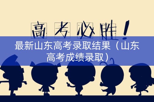 最新山东高考录取结果（山东高考成绩录取）