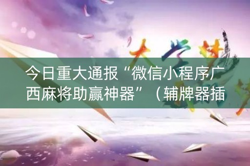 今日重大通报“微信小程序广西麻将助赢神器”（辅牌器插件购买)