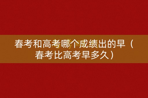 春考和高考哪个成绩出的早（春考比高考早多久）