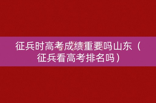 征兵时高考成绩重要吗山东（征兵看高考排名吗）