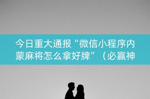 今日重大通报“微信小程序内蒙麻将怎么拿好牌”（必赢神器免费安装)