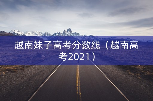 越南妹子高考分数线（越南高考2021）
