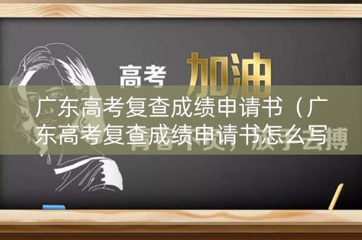 广东高考复查成绩申请书（广东高考复查成绩申请书怎么写）
