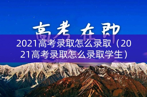 2021高考录取怎么录取（2021高考录取怎么录取学生）