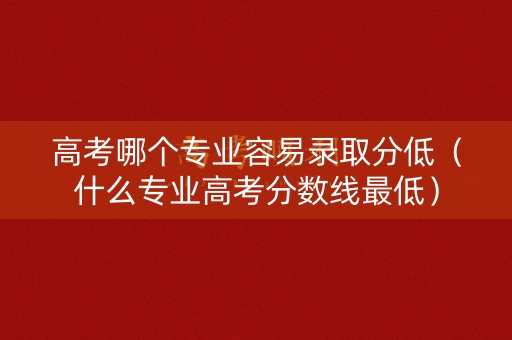 高考哪个专业容易录取分低（什么专业高考分数线最低）