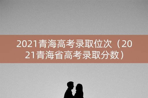 2021青海高考录取位次（2021青海省高考录取分数）