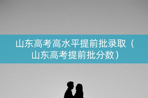 山东高考高水平提前批录取（山东高考提前批分数）