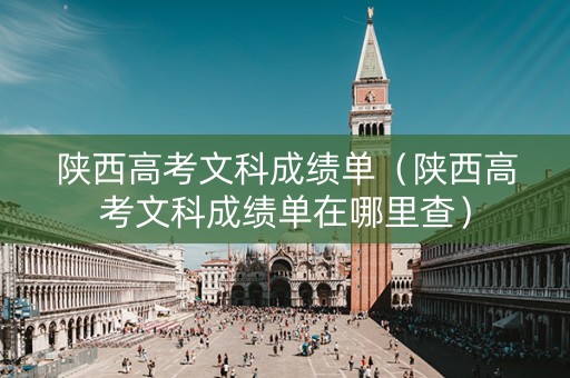 陕西高考文科成绩单（陕西高考文科成绩单在哪里查）