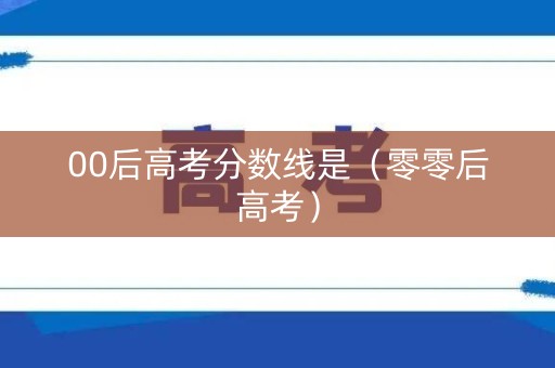 00后高考分数线是（零零后高考）