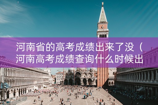 河南省的高考成绩出来了没（河南高考成绩查询什么时候出来?2020高考完多久出成绩?）