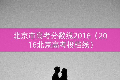 北京市高考分数线2016（2016北京高考投档线）