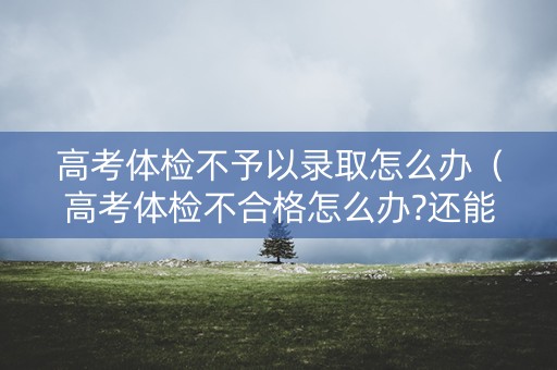 高考体检不予以录取怎么办（高考体检不合格怎么办?还能不能被录取了?）