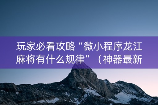 玩家必看攻略“微小程序龙江麻将有什么规律”（神器最新免费)