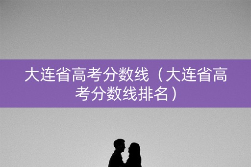 大连省高考分数线（大连省高考分数线排名）