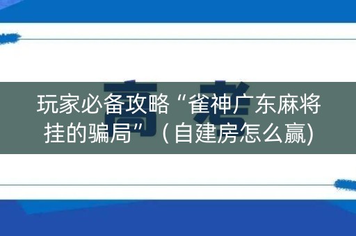 玩家必备攻略“雀神广东麻将挂的骗局”（自建房怎么赢)