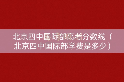 北京四中国际部高考分数线（北京四中国际部学费是多少）