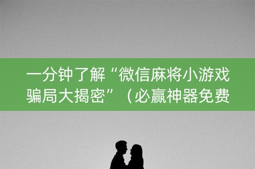 一分钟了解“微信麻将小游戏骗局大揭密”（必赢神器免费安装)