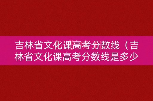 吉林省文化课高考分数线（吉林省文化课高考分数线是多少）