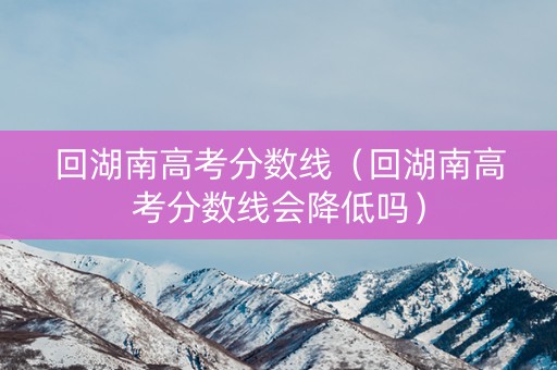 回湖南高考分数线（回湖南高考分数线会降低吗）