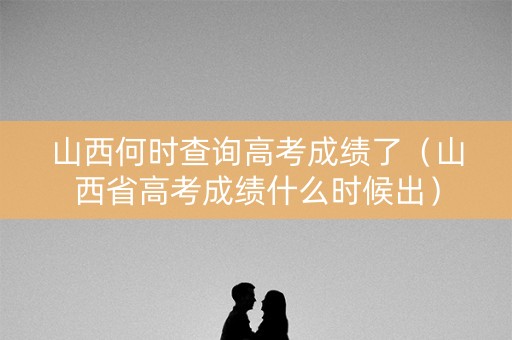 山西何时查询高考成绩了（山西省高考成绩什么时候出）