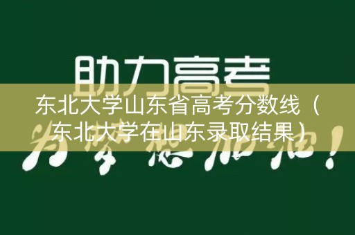东北大学山东省高考分数线（东北大学在山东录取结果）