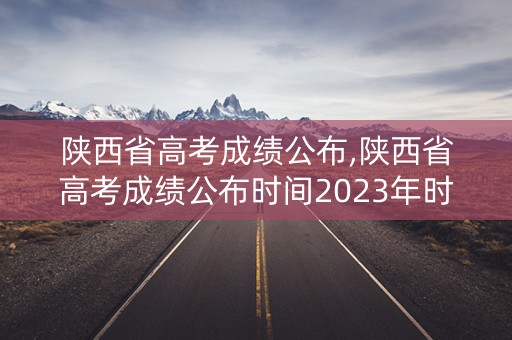 陕西省高考成绩公布,陕西省高考成绩公布时间2023年时间表