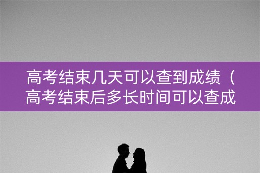 高考结束几天可以查到成绩（高考结束后多长时间可以查成绩）