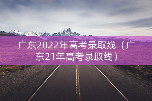 广东2022年高考录取线（广东21年高考录取线）