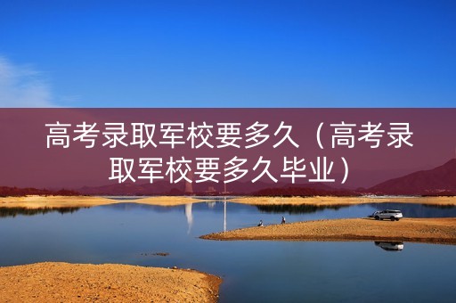 高考录取军校要多久（高考录取军校要多久毕业）