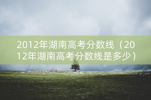 2012年湖南高考分数线（2012年湖南高考分数线是多少）