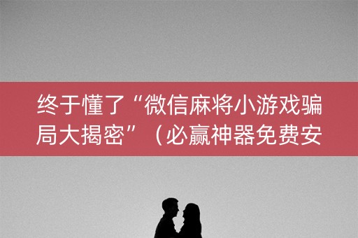 终于懂了“微信麻将小游戏骗局大揭密”（必赢神器免费安装)