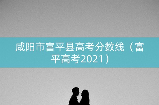 咸阳市富平县高考分数线（富平高考2021）