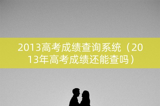 2013高考成绩查询系统（2013年高考成绩还能查吗）