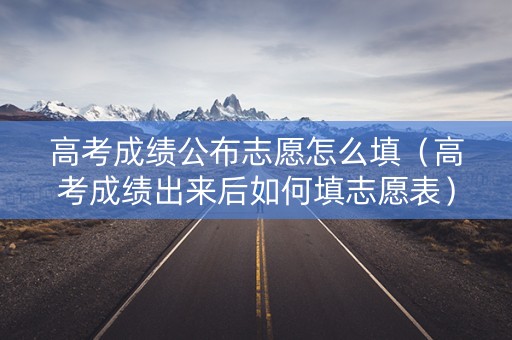 高考成绩公布志愿怎么填（高考成绩出来后如何填志愿表）