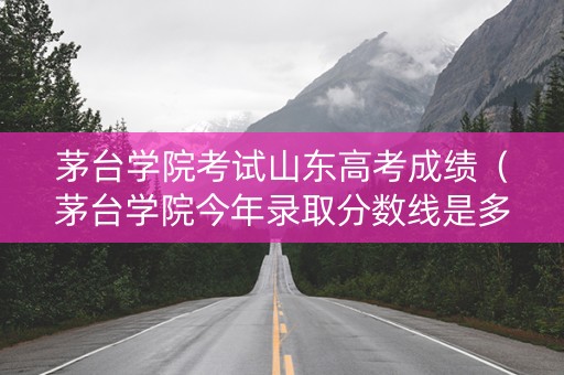 茅台学院考试山东高考成绩（茅台学院今年录取分数线是多少）