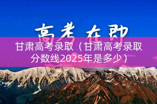 甘肃高考录取（甘肃高考录取分数线2025年是多少）