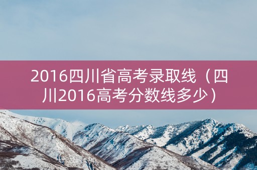 2016四川省高考录取线（四川2016高考分数线多少）
