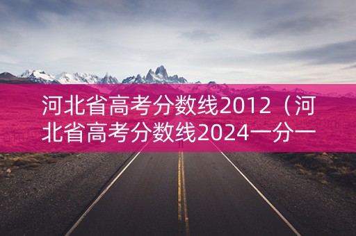 河北省高考分数线2012（河北省高考分数线2024一分一段表）