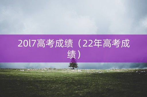 20l7高考成绩（22年高考成绩）