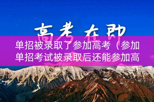 单招被录取了参加高考（参加单招考试被录取后还能参加高考吗）