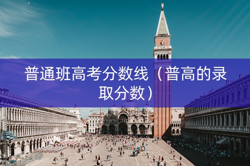 普通班高考分数线（普高的录取分数）