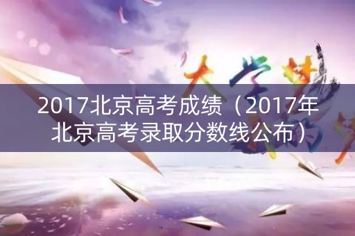 2017北京高考成绩（2017年北京高考录取分数线公布）