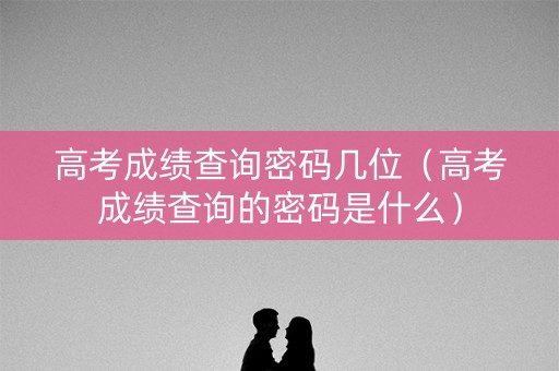 高考成绩查询密码几位（高考成绩查询的密码是什么）