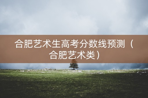 合肥艺术生高考分数线预测（合肥艺术类）