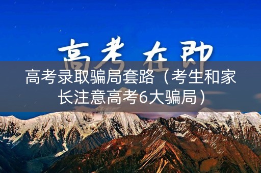 高考录取骗局套路（考生和家长注意高考6大骗局）