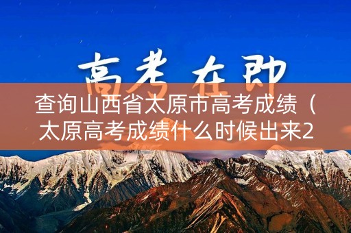 查询山西省太原市高考成绩（太原高考成绩什么时候出来2021）