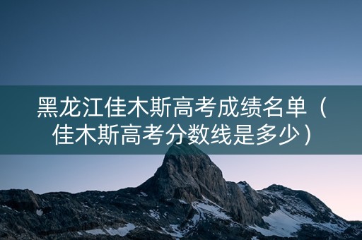 黑龙江佳木斯高考成绩名单（佳木斯高考分数线是多少）