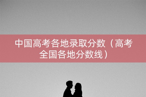 中国高考各地录取分数（高考全国各地分数线）