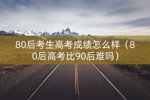 80后考生高考成绩怎么样（80后高考比90后难吗）