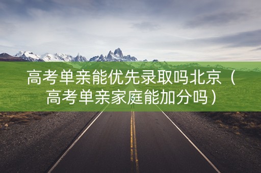 高考单亲能优先录取吗北京（高考单亲家庭能加分吗）